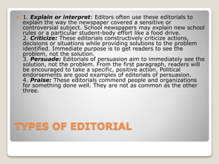 TYPES OF EDITORIAL
 1. Explain or interpret: Editors often use these editorials to
explain the way the newspaper covered a sensitive or
controversial subject. School newspapers may explain new school
rules or a particular student-body effort like a food drive.
2. Criticize: These editorials constructively criticize actions,
decisions or situations while providing solutions to the problem
identified. Immediate purpose is to get readers to see the
problem, not the solution.
3. Persuade: Editorials of persuasion aim to immediately see the
solution, not the problem. From the first paragraph, readers will
be encouraged to take a specific, positive action. Political
endorsements are good examples of editorials of persuasion.
4. Praise: These editorials commend people and organizations
for something done well. They are not as common as the other
three.
 