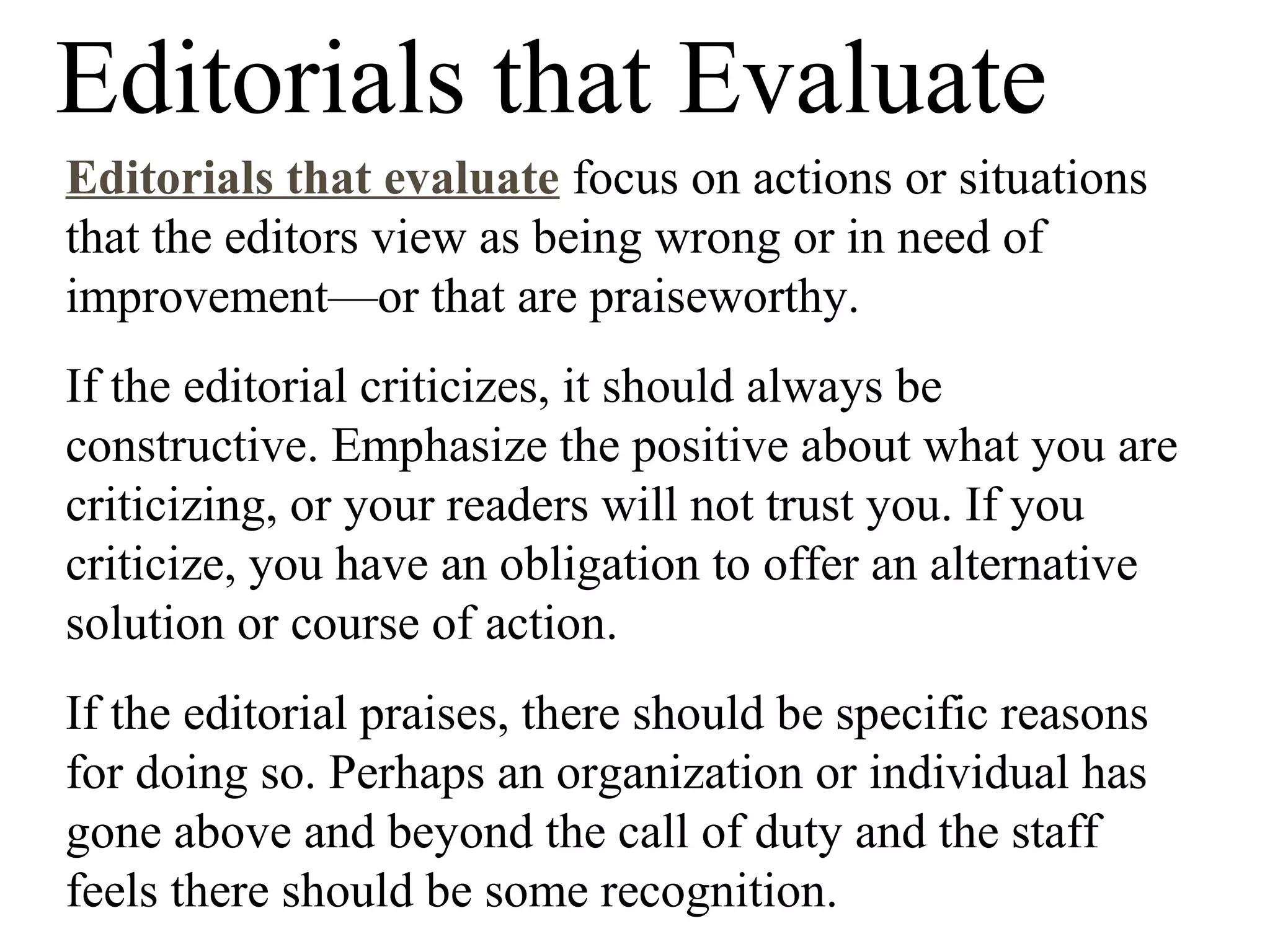 Editorials that Evaluate
Editorials that evaluate focus on actions or situations
that the editors view as being wrong or in need of
improvement—or that are praiseworthy.
If the editorial criticizes, it should always be
constructive. Emphasize the positive about what you are
criticizing, or your readers will not trust you. If you
criticize, you have an obligation to offer an alternative
solution or course of action.
If the editorial praises, there should be specific reasons
for doing so. Perhaps an organization or individual has
gone above and beyond the call of duty and the staff
feels there should be some recognition.
 