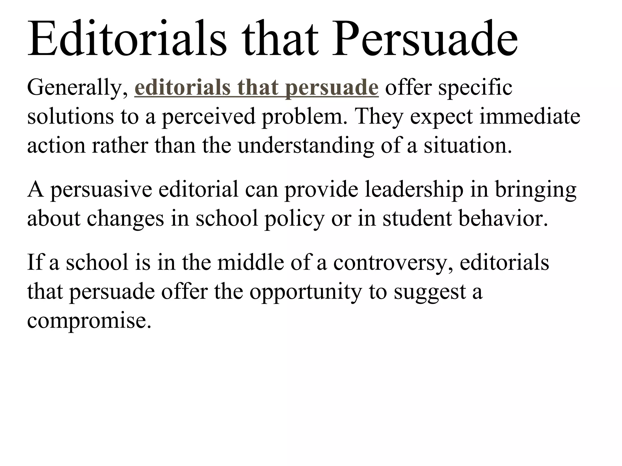 Editorials that Persuade
Generally, editorials that persuade offer specific
solutions to a perceived problem. They expect immediate
action rather than the understanding of a situation.
A persuasive editorial can provide leadership in bringing
about changes in school policy or in student behavior.
If a school is in the middle of a controversy, editorials
that persuade offer the opportunity to suggest a
compromise.
 
