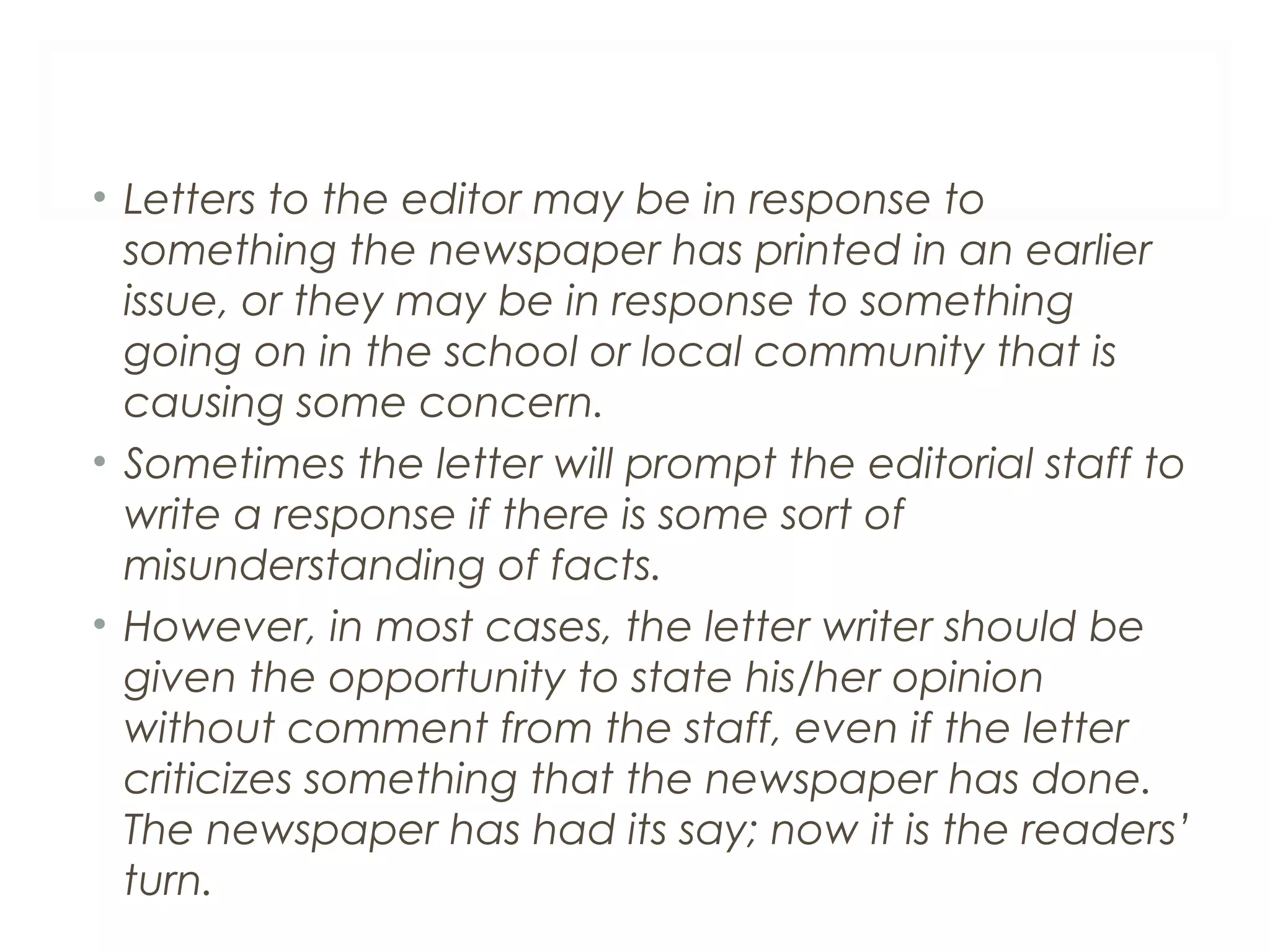 • Letters to the editor may be in response to
something the newspaper has printed in an earlier
issue, or they may be in response to something
going on in the school or local community that is
causing some concern.
• Sometimes the letter will prompt the editorial staff to
write a response if there is some sort of
misunderstanding of facts.
• However, in most cases, the letter writer should be
given the opportunity to state his/her opinion
without comment from the staff, even if the letter
criticizes something that the newspaper has done.
The newspaper has had its say; now it is the readers’
turn.
 