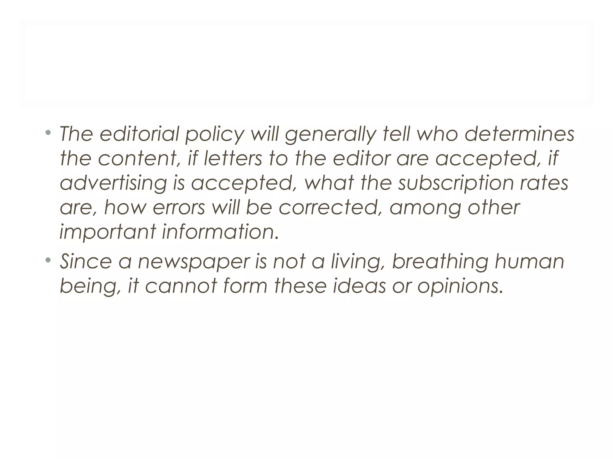 • The editorial policy will generally tell who determines
the content, if letters to the editor are accepted, if
advertising is accepted, what the subscription rates
are, how errors will be corrected, among other
important information.
• Since a newspaper is not a living, breathing human
being, it cannot form these ideas or opinions.
 