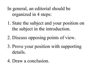 In general, an editorial should be
organized in 4 steps:
1. State the subject and your position on
the subject in the introduction.
2. Discuss opposing points of view.
3. Prove your position with supporting
details.
4. Draw a conclusion.
 