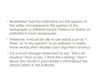 • Remember that the editorial is not the opinion of
the writer, but represents the opinion of the
newspaper or editorial board. There is no byline on
editorials in most newspapers.
• Therefore, it would be silly to use words such as “I
think” or “in my opinion” in an editorial. In reality,
these words often weaken your argument anyway.
• It is a much stronger statement to say “This is an
injustice” than to say “I think this is wrong.” Don’t
leave any doubt in your reader’s mind about the
stance taken in the editorial.
 