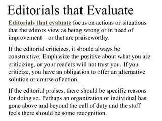 Editorials that Evaluate
Editorials that evaluate focus on actions or situations
that the editors view as being wrong or in need of
improvement—or that are praiseworthy.
If the editorial criticizes, it should always be
constructive. Emphasize the positive about what you are
criticizing, or your readers will not trust you. If you
criticize, you have an obligation to offer an alternative
solution or course of action.
If the editorial praises, there should be specific reasons
for doing so. Perhaps an organization or individual has
gone above and beyond the call of duty and the staff
feels there should be some recognition.
 