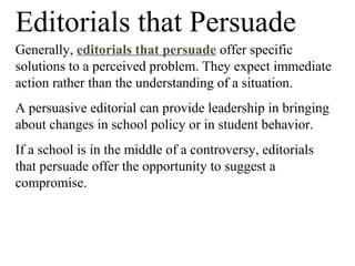 Editorials that Persuade
Generally, editorials that persuade offer specific
solutions to a perceived problem. They expect immediate
action rather than the understanding of a situation.
A persuasive editorial can provide leadership in bringing
about changes in school policy or in student behavior.
If a school is in the middle of a controversy, editorials
that persuade offer the opportunity to suggest a
compromise.
 