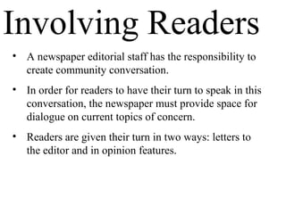 Involving Readers
• A newspaper editorial staff has the responsibility to
create community conversation.
• In order for readers to have their turn to speak in this
conversation, the newspaper must provide space for
dialogue on current topics of concern.
• Readers are given their turn in two ways: letters to
the editor and in opinion features.
 