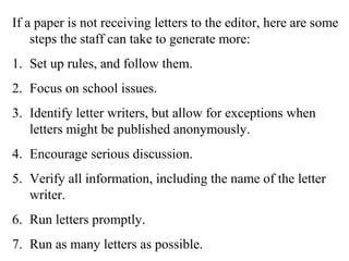 If a paper is not receiving letters to the editor, here are some
steps the staff can take to generate more:
1. Set up rules, and follow them.
2. Focus on school issues.
3. Identify letter writers, but allow for exceptions when
letters might be published anonymously.
4. Encourage serious discussion.
5. Verify all information, including the name of the letter
writer.
6. Run letters promptly.
7. Run as many letters as possible.
 