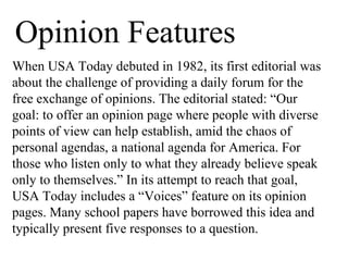 Opinion Features
When USA Today debuted in 1982, its first editorial was
about the challenge of providing a daily forum for the
free exchange of opinions. The editorial stated: “Our
goal: to offer an opinion page where people with diverse
points of view can help establish, amid the chaos of
personal agendas, a national agenda for America. For
those who listen only to what they already believe speak
only to themselves.” In its attempt to reach that goal,
USA Today includes a “Voices” feature on its opinion
pages. Many school papers have borrowed this idea and
typically present five responses to a question.
 