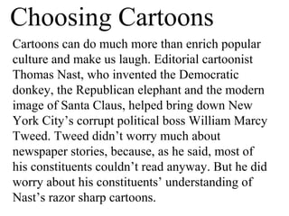 Choosing Cartoons
Cartoons can do much more than enrich popular
culture and make us laugh. Editorial cartoonist
Thomas Nast, who invented the Democratic
donkey, the Republican elephant and the modern
image of Santa Claus, helped bring down New
York City’s corrupt political boss William Marcy
Tweed. Tweed didn’t worry much about
newspaper stories, because, as he said, most of
his constituents couldn’t read anyway. But he did
worry about his constituents’ understanding of
Nast’s razor sharp cartoons.
 