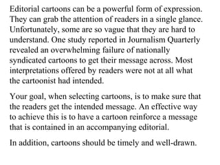 Editorial cartoons can be a powerful form of expression.
They can grab the attention of readers in a single glance.
Unfortunately, some are so vague that they are hard to
understand. One study reported in Journalism Quarterly
revealed an overwhelming failure of nationally
syndicated cartoons to get their message across. Most
interpretations offered by readers were not at all what
the cartoonist had intended.
Your goal, when selecting cartoons, is to make sure that
the readers get the intended message. An effective way
to achieve this is to have a cartoon reinforce a message
that is contained in an accompanying editorial.
In addition, cartoons should be timely and well-drawn.
 