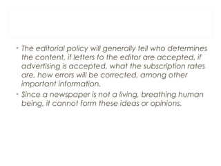 • The editorial policy will generally tell who determines
the content, if letters to the editor are accepted, if
advertising is accepted, what the subscription rates
are, how errors will be corrected, among other
important information.
• Since a newspaper is not a living, breathing human
being, it cannot form these ideas or opinions.
 