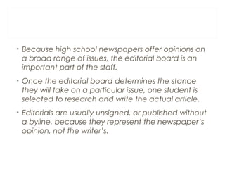 • Because high school newspapers offer opinions on
a broad range of issues, the editorial board is an
important part of the staff.
• Once the editorial board determines the stance
they will take on a particular issue, one student is
selected to research and write the actual article.
• Editorials are usually unsigned, or published without
a byline, because they represent the newspaper’s
opinion, not the writer’s.
 
