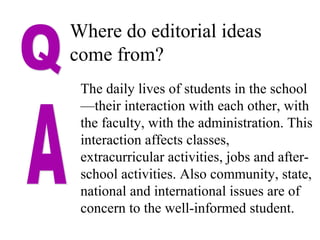 Where do editorial ideas
come from?
The daily lives of students in the school
—their interaction with each other, with
the faculty, with the administration. This
interaction affects classes,
extracurricular activities, jobs and after-
school activities. Also community, state,
national and international issues are of
concern to the well-informed student.
 