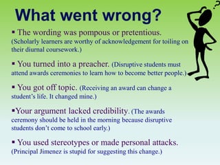 What went wrong?
 The wording was pompous or pretentious.
(Scholarly learners are worthy of acknowledgement for toiling on
their diurnal coursework.)
 You turned into a preacher. (Disruptive students must
attend awards ceremonies to learn how to become better people.)
 You got off topic. (Receiving an award can change a
student’s life. It changed mine.)
Your argument lacked credibility. (The awards
ceremony should be held in the morning because disruptive
students don’t come to school early.)
 You used stereotypes or made personal attacks.
(Principal Jimenez is stupid for suggesting this change.)
 