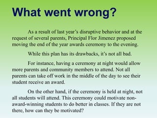 As a result of last year’s disruptive behavior and at the
request of several parents, Principal Flor Jimenez proposed
moving the end of the year awards ceremony to the evening.
While this plan has its drawbacks, it’s not all bad.
For instance, having a ceremony at night would allow
more parents and community members to attend. Not all
parents can take off work in the middle of the day to see their
student receive an award.
On the other hand, if the ceremony is held at night, not
all students will attend. This ceremony could motivate non-
award-winning students to do better in classes. If they are not
there, how can they be motivated?
What went wrong?
 