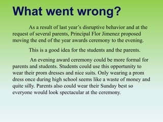 As a result of last year’s disruptive behavior and at the
request of several parents, Principal Flor Jimenez proposed
moving the end of the year awards ceremony to the evening.
This is a good idea for the students and the parents.
An evening award ceremony could be more formal for
parents and students. Students could use this opportunity to
wear their prom dresses and nice suits. Only wearing a prom
dress once during high school seems like a waste of money and
quite silly. Parents also could wear their Sunday best so
everyone would look spectacular at the ceremony.
What went wrong?
 