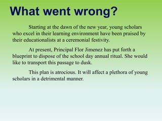 Starting at the dawn of the new year, young scholars
who excel in their learning environment have been praised by
their educationalists at a ceremonial festivity.
At present, Principal Flor Jimenez has put forth a
blueprint to dispose of the school day annual ritual. She would
like to transport this passage to dusk.
This plan is atrocious. It will affect a plethora of young
scholars in a detrimental manner.
What went wrong?
 
