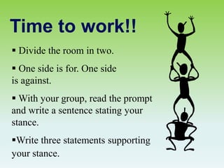Time to work!!
 Divide the room in two.
 One side is for. One side
is against.
 With your group, read the prompt
and write a sentence stating your
stance.
Write three statements supporting
your stance.
 