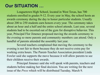 Our SITUATION …
Leaguetown High School, located in West Texas, has 700
students enrolled in grades 9-12. Every year in May, the school hosts an
awards ceremony during the day to honor particular students. Usually
about 200 to 250 students earn honors every year. The ceremony takes
about an hour and a half and the entire school attends. Last year, several
students had to be escorted out of the gym for disruptive behavior. This
year, Principal Flor Jimenez proposed moving the awards ceremony to
the evening so more parents and community members can attend. Only a
handful of parents attended the assembly last year.
Several teachers complained that moving the ceremony to the
evening is not fair to them because they do not receive extra pay for
working extra hours. The Parent-Teacher Association president Linda
Fowler said she supports the move because it will allow parents to see
their children receive their awards.
Principal Jimenez said she will speak with parents, teachers and
students before making her final decision. You are writing for the next
issue of the Press which will be distributed Tuesday, March 9.
 
