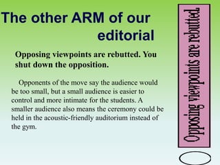 The other ARM of our
editorial
Opposing viewpoints are rebutted. You
shut down the opposition.
Opponents of the move say the audience would
be too small, but a small audience is easier to
control and more intimate for the students. A
smaller audience also means the ceremony could be
held in the acoustic-friendly auditorium instead of
the gym.
 