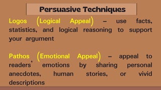 Logos (Logical Appeal) – use facts,
statistics, and logical reasoning to support
your argument
Pathos (Emotional Appeal) – appeal to
readers’ emotions by sharing personal
anecdotes, human stories, or vivid
descriptions
 