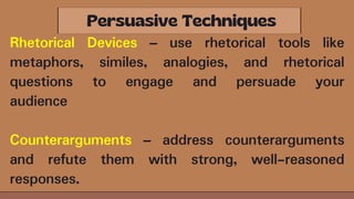 Rhetorical Devices – use rhetorical tools like
metaphors, similes, analogies, and rhetorical
questions to engage and persuade your
audience
Counterarguments – address counterarguments
and refute them with strong, well-reasoned
responses.
 