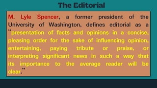 M. Lyle Spencer, a former president of the
University of Washington, defines editorial as a
“presentation of facts and opinions in a concise,
pleasing order for the sake of influencing opinion,
entertaining, paying tribute or praise, or
interpreting significant news in such a way that
its importance to the average reader will be
clear.”
 