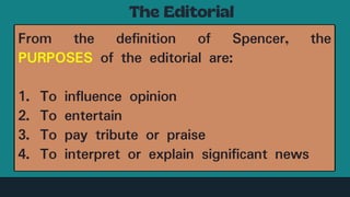 From the definition of Spencer, the
PURPOSES of the editorial are:
1. To influence opinion
2. To entertain
3. To pay tribute or praise
4. To interpret or explain significant news
 