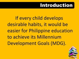 Introduction
If every child develops
desirable habits, it would be
easier for Philippine education
to achieve its Millennium
Development Goals (MDG).
 