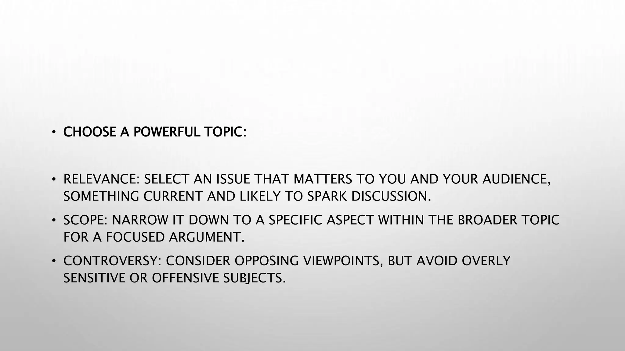 • CHOOSE A POWERFUL TOPIC:
• RELEVANCE: SELECT AN ISSUE THAT MATTERS TO YOU AND YOUR AUDIENCE,
SOMETHING CURRENT AND LIKELY TO SPARK DISCUSSION.
• SCOPE: NARROW IT DOWN TO A SPECIFIC ASPECT WITHIN THE BROADER TOPIC
FOR A FOCUSED ARGUMENT.
• CONTROVERSY: CONSIDER OPPOSING VIEWPOINTS, BUT AVOID OVERLY
SENSITIVE OR OFFENSIVE SUBJECTS.
 