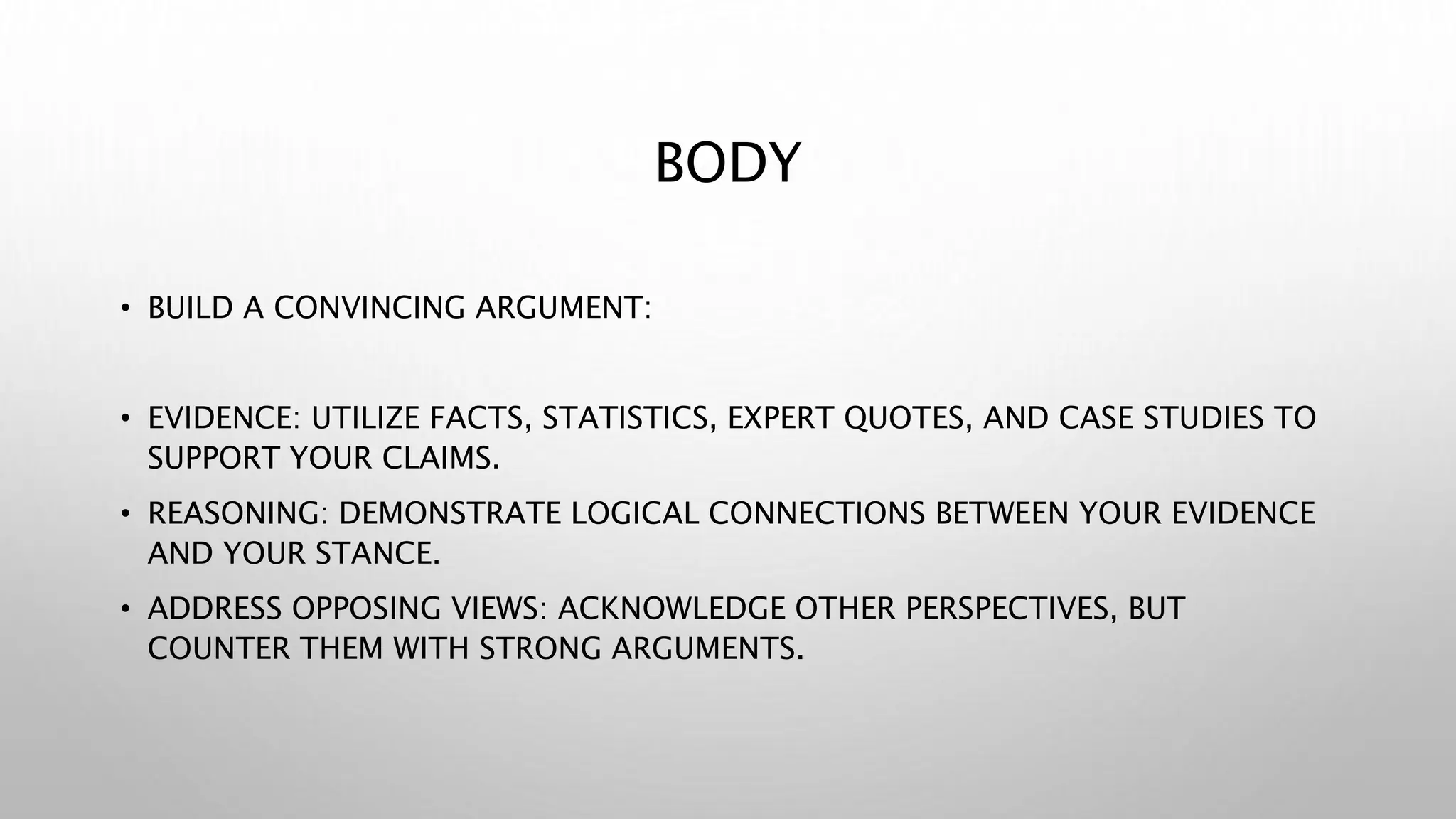 BODY
• BUILD A CONVINCING ARGUMENT:
• EVIDENCE: UTILIZE FACTS, STATISTICS, EXPERT QUOTES, AND CASE STUDIES TO
SUPPORT YOUR CLAIMS.
• REASONING: DEMONSTRATE LOGICAL CONNECTIONS BETWEEN YOUR EVIDENCE
AND YOUR STANCE.
• ADDRESS OPPOSING VIEWS: ACKNOWLEDGE OTHER PERSPECTIVES, BUT
COUNTER THEM WITH STRONG ARGUMENTS.
 