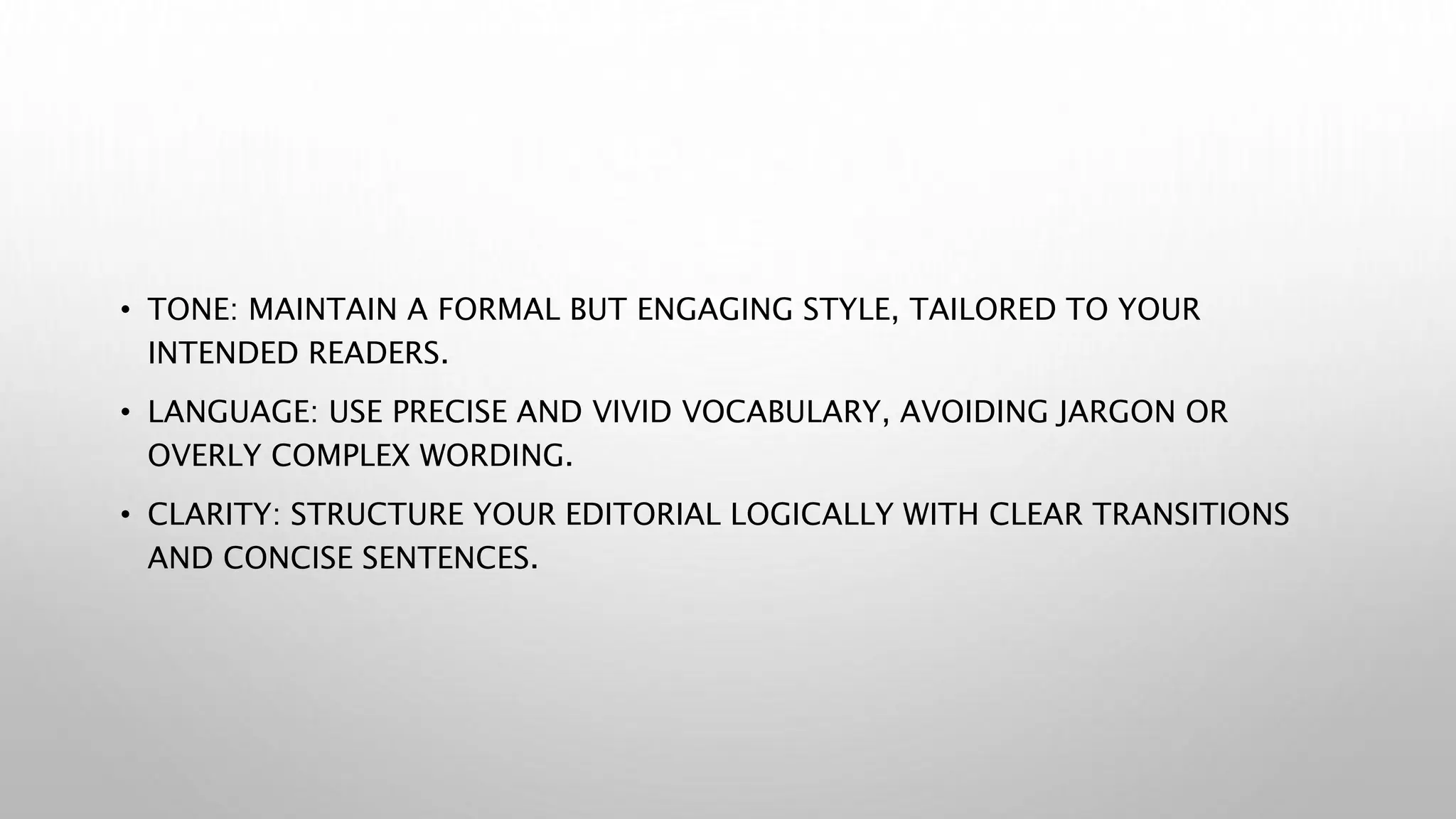 • TONE: MAINTAIN A FORMAL BUT ENGAGING STYLE, TAILORED TO YOUR
INTENDED READERS.
• LANGUAGE: USE PRECISE AND VIVID VOCABULARY, AVOIDING JARGON OR
OVERLY COMPLEX WORDING.
• CLARITY: STRUCTURE YOUR EDITORIAL LOGICALLY WITH CLEAR TRANSITIONS
AND CONCISE SENTENCES.
 