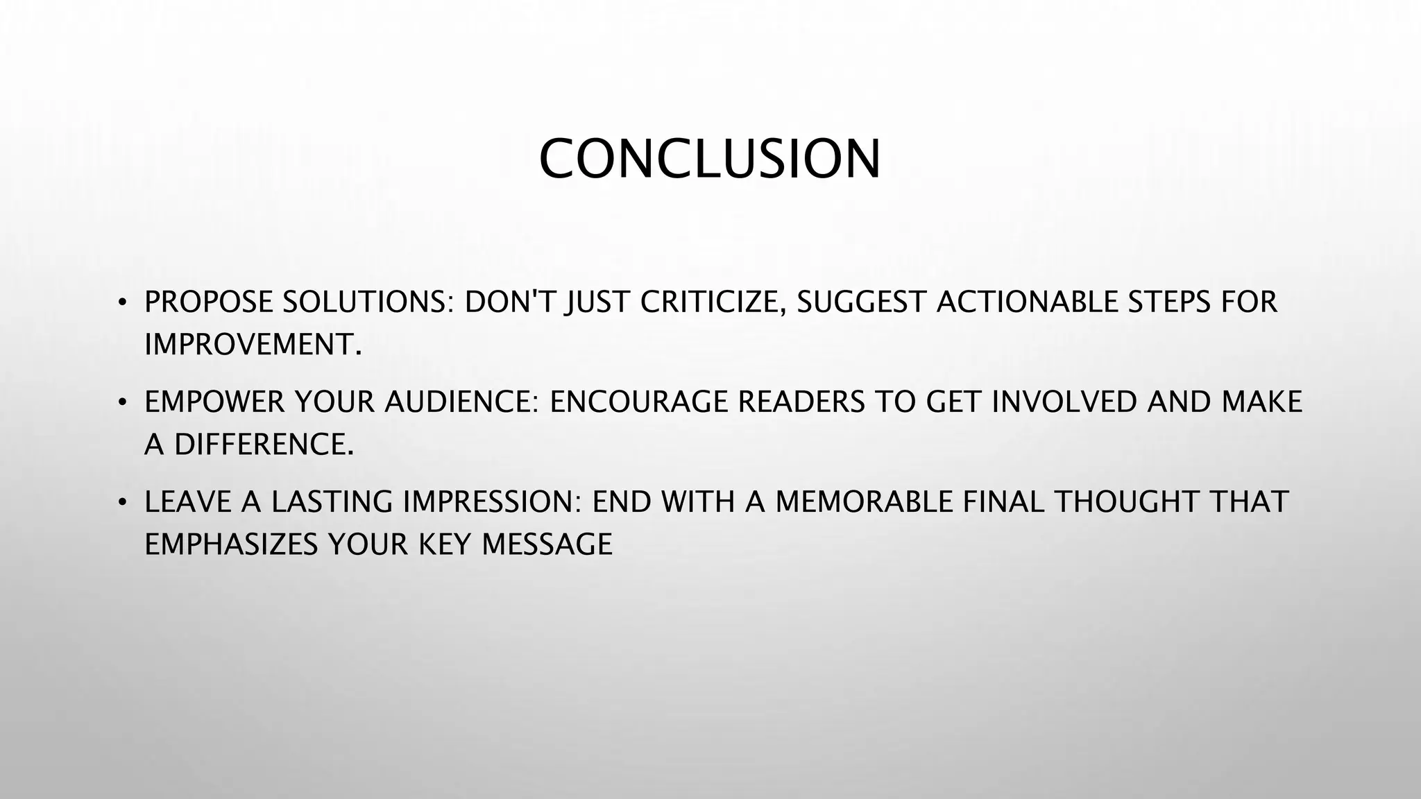CONCLUSION
• PROPOSE SOLUTIONS: DON'T JUST CRITICIZE, SUGGEST ACTIONABLE STEPS FOR
IMPROVEMENT.
• EMPOWER YOUR AUDIENCE: ENCOURAGE READERS TO GET INVOLVED AND MAKE
A DIFFERENCE.
• LEAVE A LASTING IMPRESSION: END WITH A MEMORABLE FINAL THOUGHT THAT
EMPHASIZES YOUR KEY MESSAGE
 