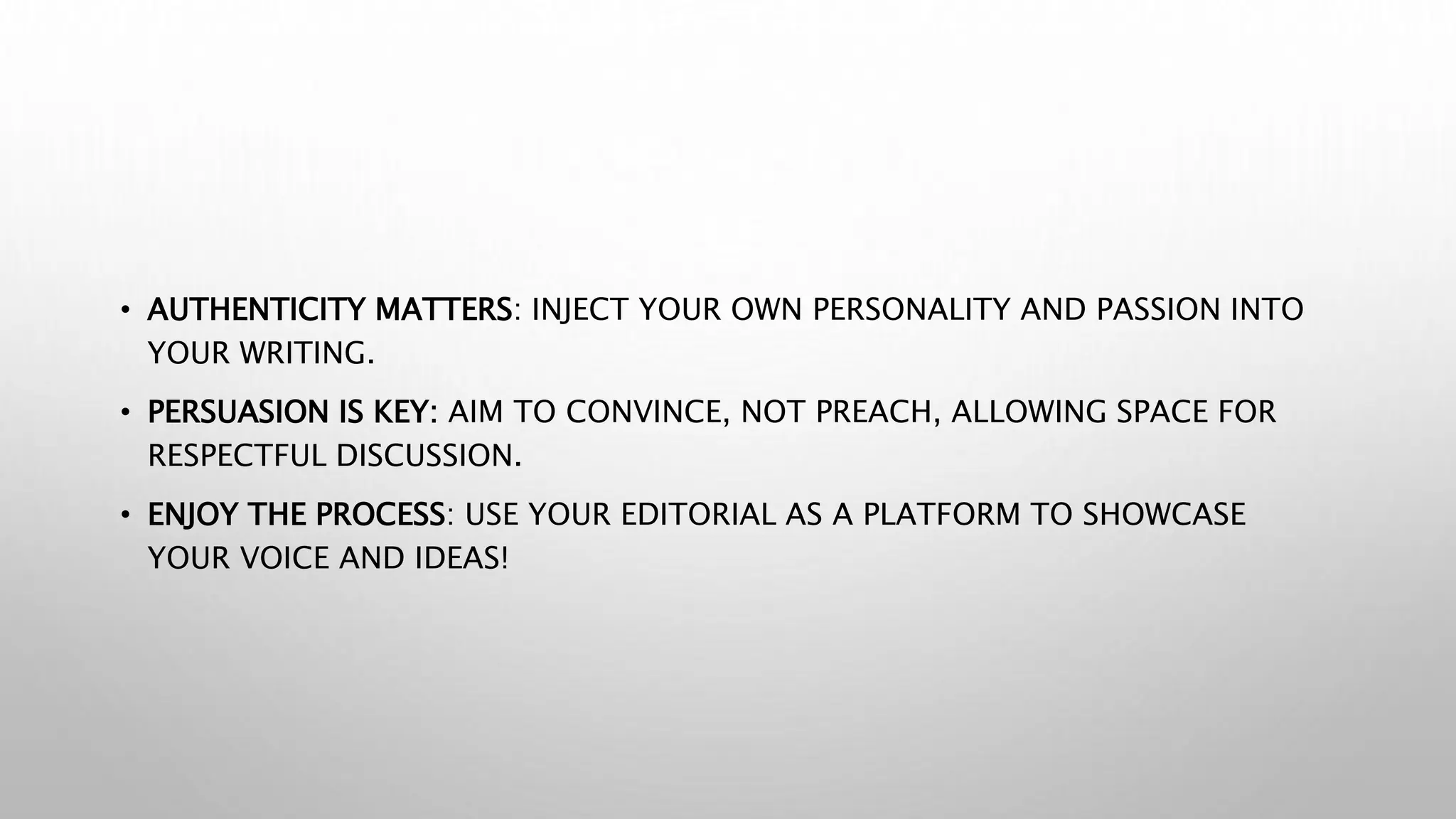 • AUTHENTICITY MATTERS: INJECT YOUR OWN PERSONALITY AND PASSION INTO
YOUR WRITING.
• PERSUASION IS KEY: AIM TO CONVINCE, NOT PREACH, ALLOWING SPACE FOR
RESPECTFUL DISCUSSION.
• ENJOY THE PROCESS: USE YOUR EDITORIAL AS A PLATFORM TO SHOWCASE
YOUR VOICE AND IDEAS!
 