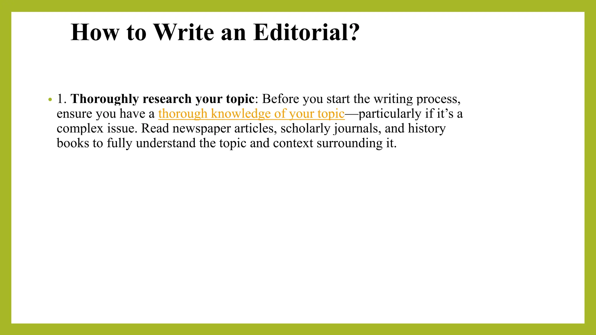 How to Write an Editorial?
• 1. Thoroughly research your topic: Before you start the writing process,
ensure you have a thorough knowledge of your topic—particularly if it’s a
complex issue. Read newspaper articles, scholarly journals, and history
books to fully understand the topic and context surrounding it.
 
