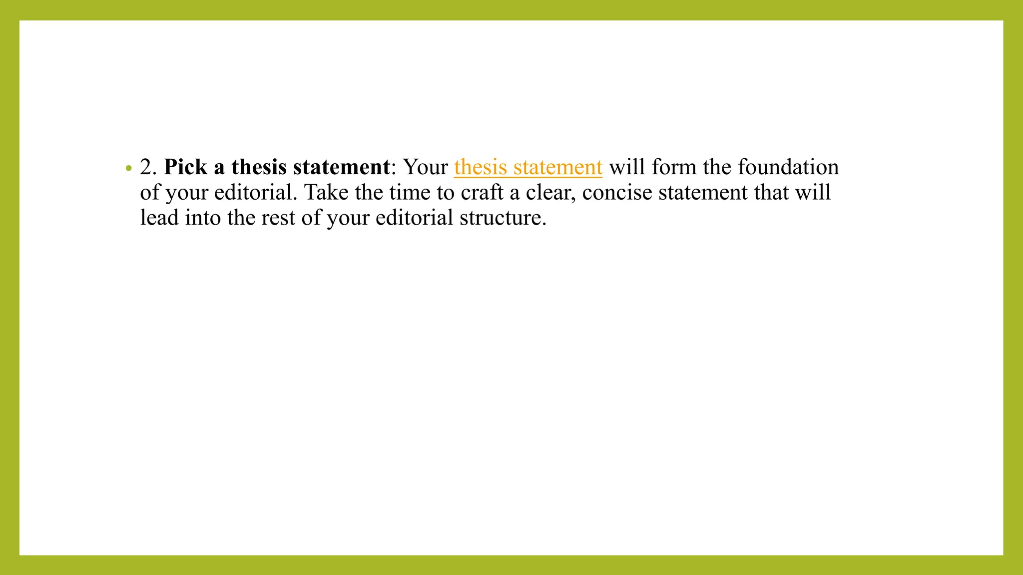 • 2. Pick a thesis statement: Your thesis statement will form the foundation
of your editorial. Take the time to craft a clear, concise statement that will
lead into the rest of your editorial structure.
 
