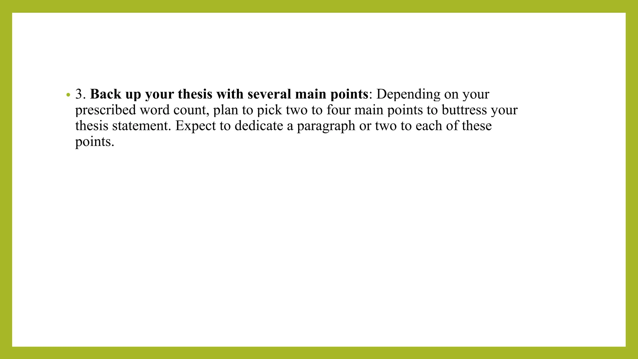 • 3. Back up your thesis with several main points: Depending on your
prescribed word count, plan to pick two to four main points to buttress your
thesis statement. Expect to dedicate a paragraph or two to each of these
points.
 