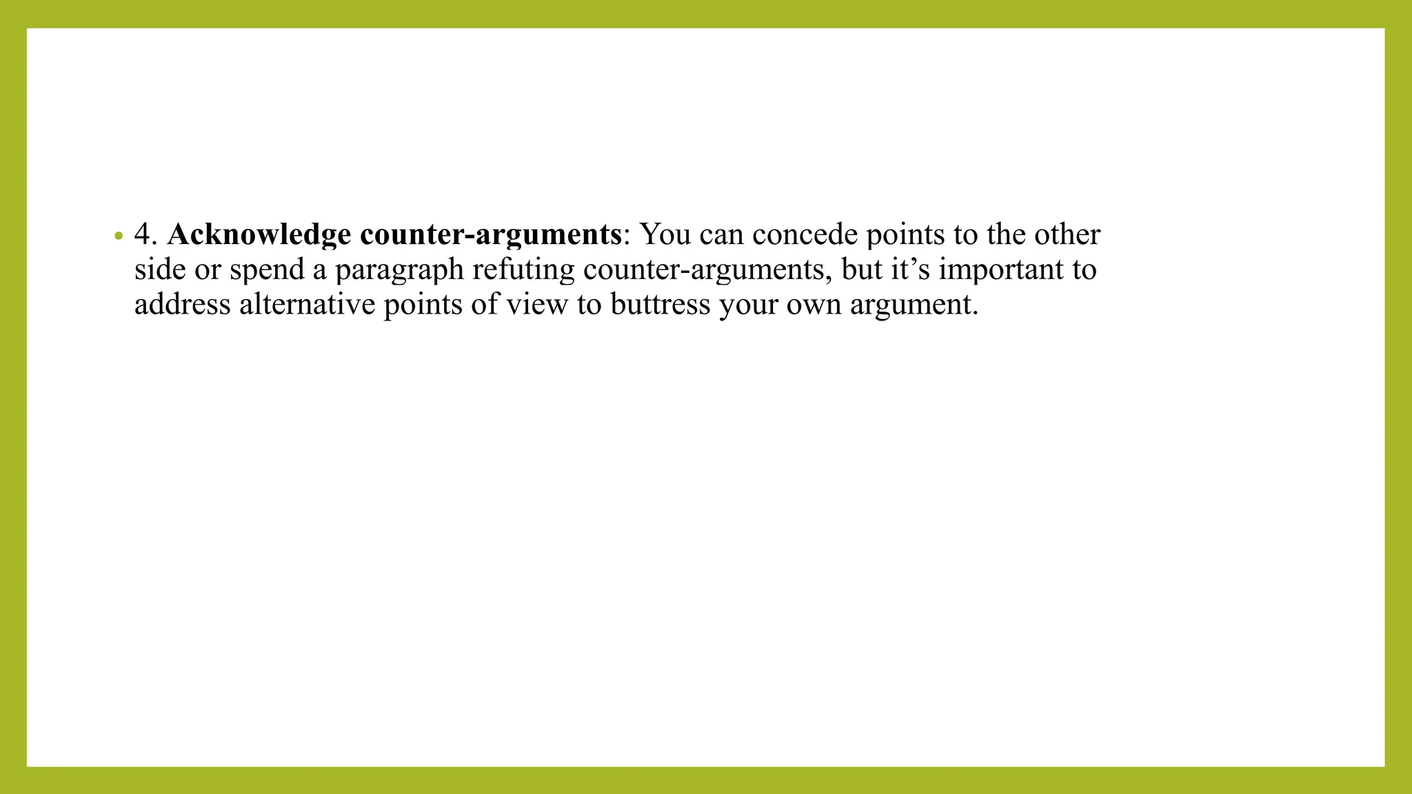 • 4. Acknowledge counter-arguments: You can concede points to the other
side or spend a paragraph refuting counter-arguments, but it’s important to
address alternative points of view to buttress your own argument.
 