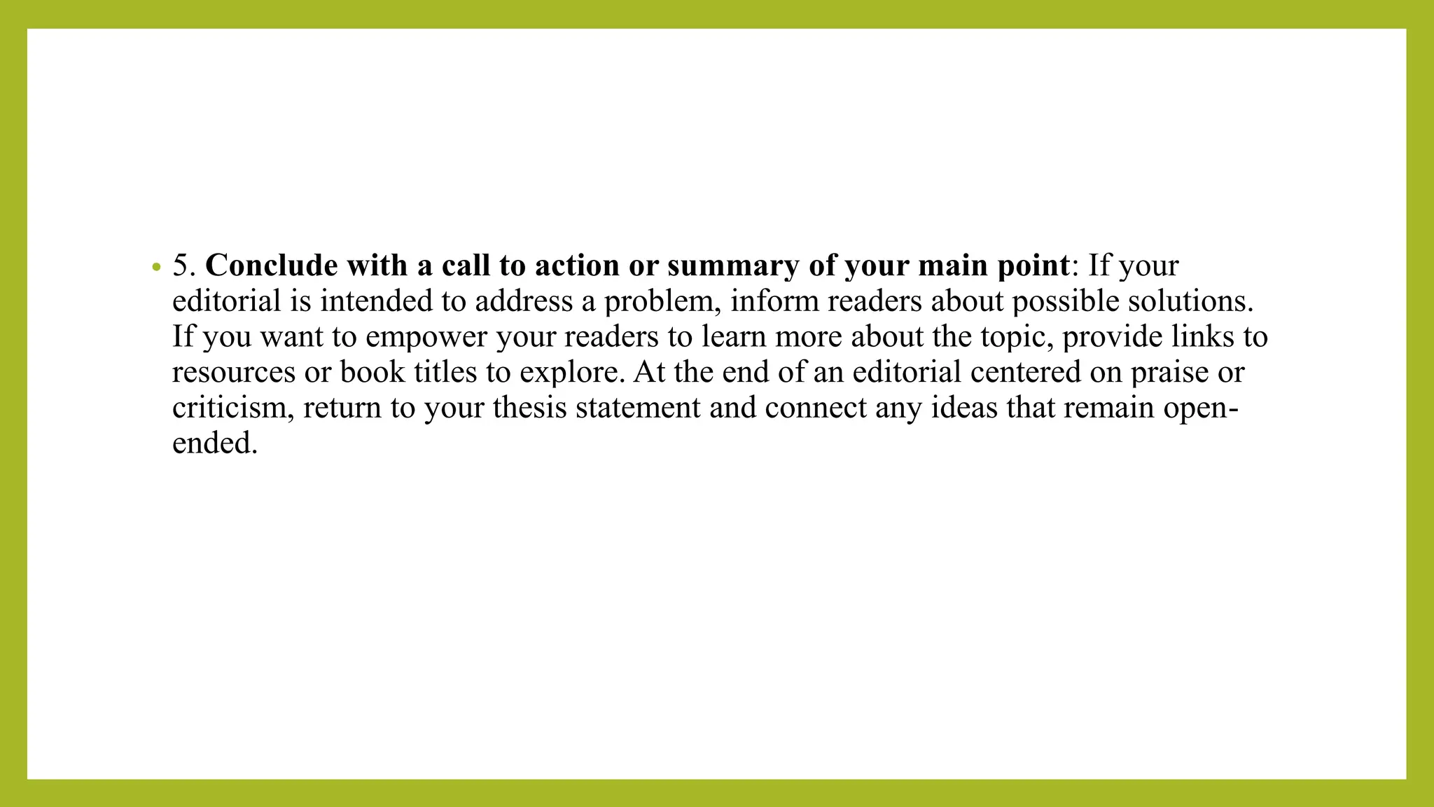 • 5. Conclude with a call to action or summary of your main point: If your
editorial is intended to address a problem, inform readers about possible solutions.
If you want to empower your readers to learn more about the topic, provide links to
resources or book titles to explore. At the end of an editorial centered on praise or
criticism, return to your thesis statement and connect any ideas that remain open-
ended.
 