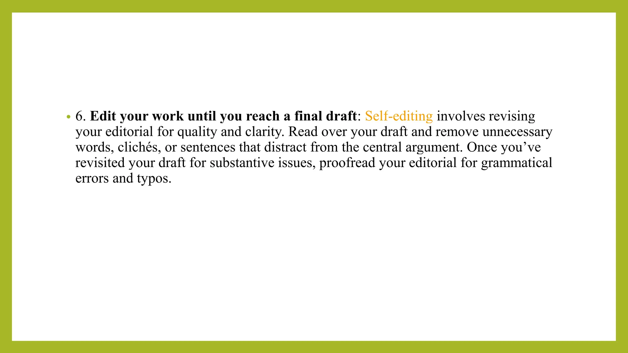 • 6. Edit your work until you reach a final draft: Self-editing involves revising
your editorial for quality and clarity. Read over your draft and remove unnecessary
words, clichés, or sentences that distract from the central argument. Once you’ve
revisited your draft for substantive issues, proofread your editorial for grammatical
errors and typos.
 