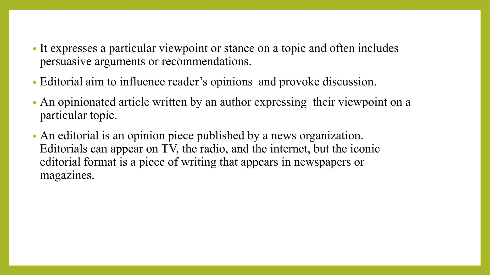 • It expresses a particular viewpoint or stance on a topic and often includes
persuasive arguments or recommendations.
• Editorial aim to influence reader’s opinions and provoke discussion.
• An opinionated article written by an author expressing their viewpoint on a
particular topic.
• An editorial is an opinion piece published by a news organization.
Editorials can appear on TV, the radio, and the internet, but the iconic
editorial format is a piece of writing that appears in newspapers or
magazines.
 