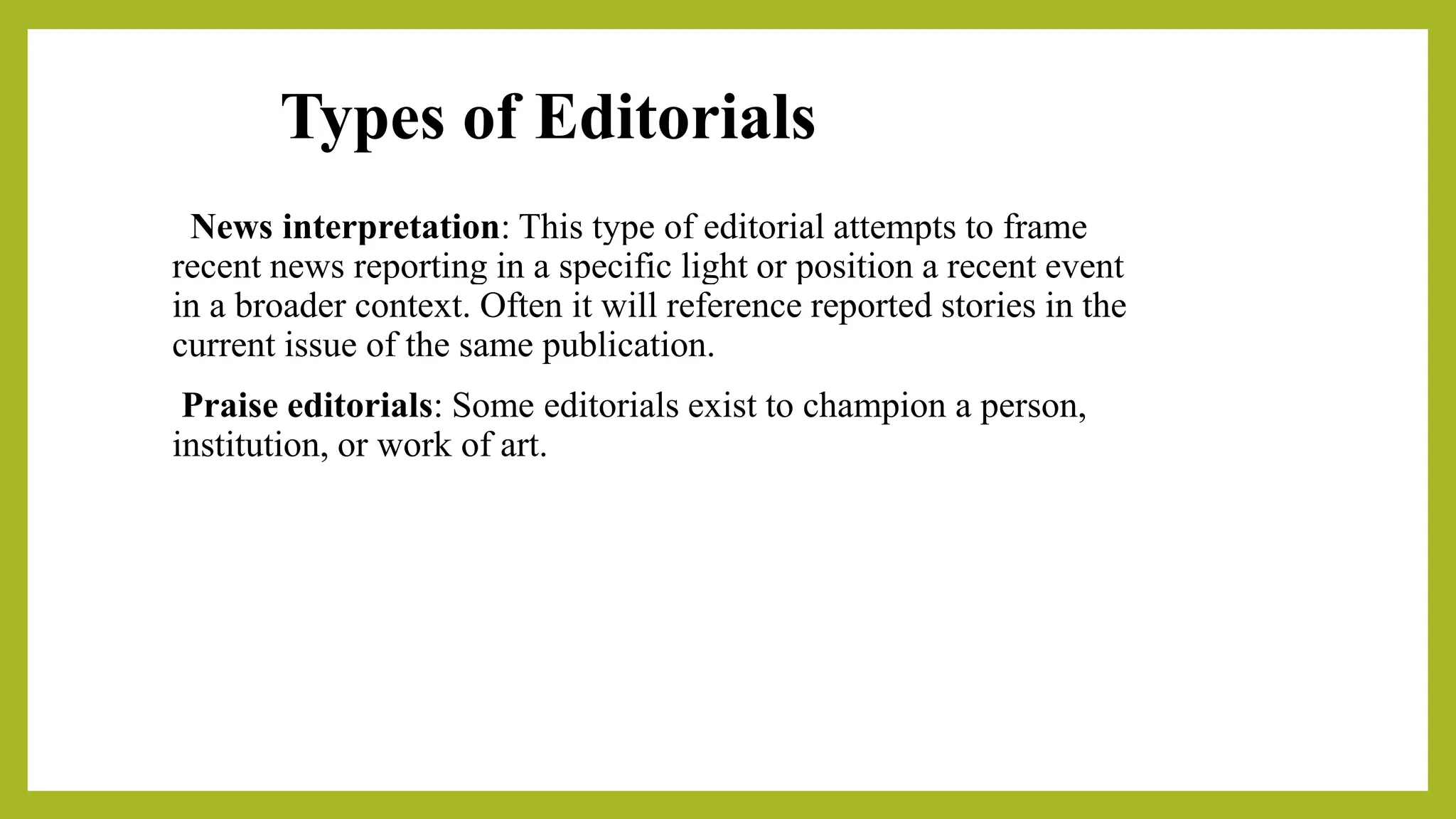 Types of Editorials
News interpretation: This type of editorial attempts to frame
recent news reporting in a specific light or position a recent event
in a broader context. Often it will reference reported stories in the
current issue of the same publication.
Praise editorials: Some editorials exist to champion a person,
institution, or work of art.
 
