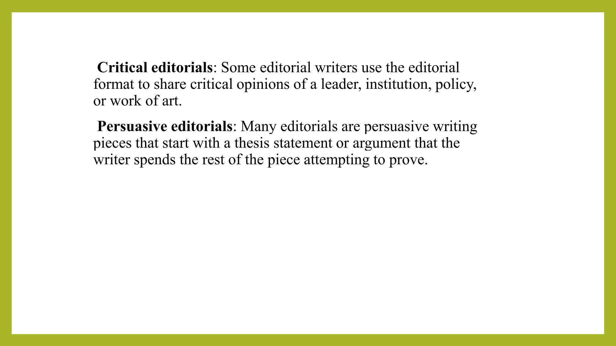 Critical editorials: Some editorial writers use the editorial
format to share critical opinions of a leader, institution, policy,
or work of art.
Persuasive editorials: Many editorials are persuasive writing
pieces that start with a thesis statement or argument that the
writer spends the rest of the piece attempting to prove.
 