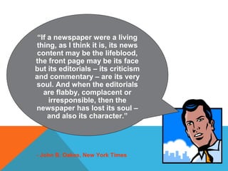 “If a newspaper were a living
thing, as I think it is, its news
content may be the lifeblood,
the front page may be its face
but its editorials – its criticism
and commentary – are its very
soul. And when the editorials
are flabby, complacent or
irresponsible, then the
newspaper has lost its soul –
and also its character.”
- John B. Oakes, New York Times
 