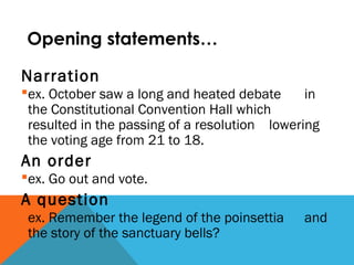 Opening statements…
Narration
ex. October saw a long and heated debate in
the Constitutional Convention Hall which
resulted in the passing of a resolution lowering
the voting age from 21 to 18.
An order
ex. Go out and vote.
A question
ex. Remember the legend of the poinsettia and
the story of the sanctuary bells?
 