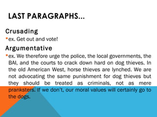 LAST PARAGRAPHS...
Crusading
ex. Get out and vote!
Argumentative
ex. We therefore urge the police, the local governments, the
BAI, and the courts to crack down hard on dog thieves. In
the old American West, horse thieves are lynched. We are
not advocating the same punishment for dog thieves but
they should be treated as criminals, not as mere
pranksters. If we don’t, our moral values will certainly go to
the dogs.
 