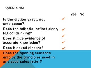 Is the diction exact, not
ambiguous?
Does the editorial reflect clear,
logical thinking?
Does it give evidence of
accurate knowledge?
Does it sound sincere?
Does the opening sentence
employ the principles used in
any good sales letter?
Yes No





QUESTIONS:
 