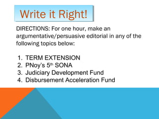 DIRECTIONS: For one hour, make an
argumentative/persuasive editorial in any of the
following topics below:
Write it Right!Write it Right!
1. TERM EXTENSION
2. PNoy’s 5th
SONA
3. Judiciary Development Fund
4. Disbursement Acceleration Fund
 