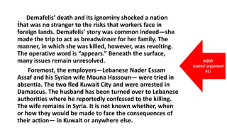 . Demafelis’ death and its ignominy shocked a nation
that was no stranger to the risks that workers face in
foreign lands. Demafelis’ story was common indeed—she
made the trip to act as breadwinner for her family. The
manner, in which she was killed, however, was revolting.
The operative word is “appears.” Beneath the surface,
many issues remain unresolved.
Foremost, the employers—Lebanese Nader Essam
Assaf and his Syrian wife Mouna Hassoun— were tried in
absentia. The two fled Kuwait City and were arrested in
Damascus. The husband has been turned over to Lebanese
authorities where he reportedly confessed to the killing.
The wife remains in Syria. It is not known whether, when
or how they would be made to face the consequences of
their action— in Kuwait or anywhere else.
BODY
(claim/ argument
#1)
 