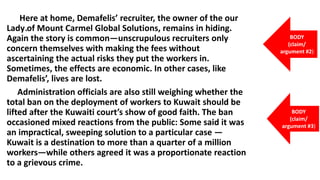 .
Here at home, Demafelis’ recruiter, the owner of the our
Lady of Mount Carmel Global Solutions, remains in hiding.
Again the story is common—unscrupulous recruiters only
concern themselves with making the fees without
ascertaining the actual risks they put the workers in.
Sometimes, the effects are economic. In other cases, like
Demafelis’, lives are lost.
Administration officials are also still weighing whether the
total ban on the deployment of workers to Kuwait should be
lifted after the Kuwaiti court’s show of good faith. The ban
occasioned mixed reactions from the public: Some said it was
an impractical, sweeping solution to a particular case —
Kuwait is a destination to more than a quarter of a million
workers—while others agreed it was a proportionate reaction
to a grievous crime.
BODY
(claim/
argument #2)
BODY
(claim/
argument #3)
 